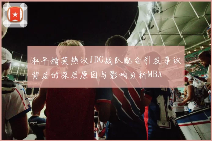 和平精英热议JDG战队配合引发争议背后的深层原因与影响分析MBA
