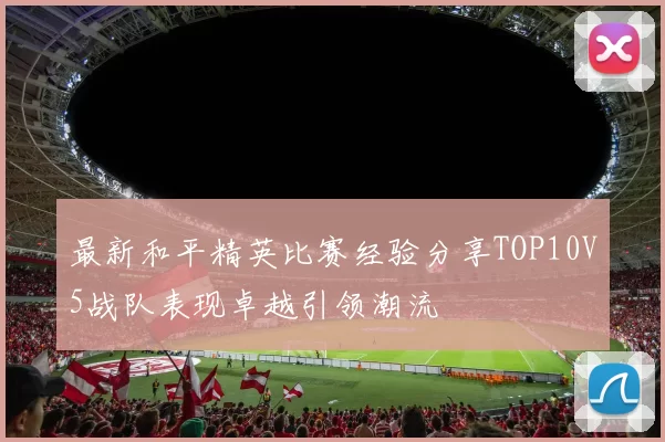 最新和平精英比赛经验分享TOP10V5战队表现卓越引领潮流