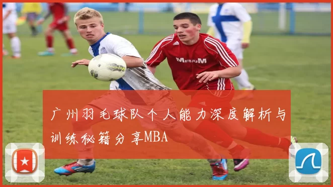 广州羽毛球队个人能力深度解析与训练秘籍分享MBA