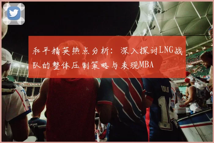 和平精英热点分析：深入探讨LNG战队的整体压制策略与表现MBA