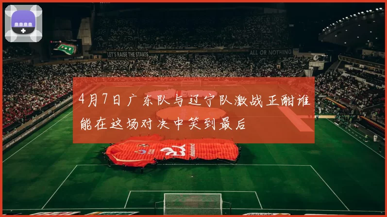 4月7日广东队与辽宁队激战正酣谁能在这场对决中笑到最后