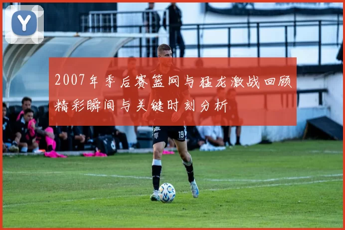 2007年季后赛篮网与猛龙激战回顾精彩瞬间与关键时刻分析