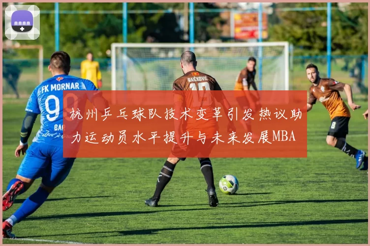 杭州乒乓球队技术变革引发热议助力运动员水平提升与未来发展MBA