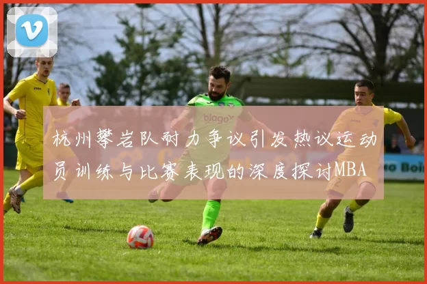 杭州攀岩队耐力争议引发热议运动员训练与比赛表现的深度探讨MBA