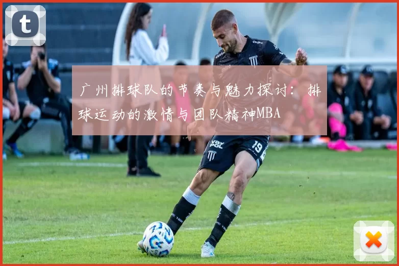 广州排球队的节奏与魅力探讨：排球运动的激情与团队精神MBA