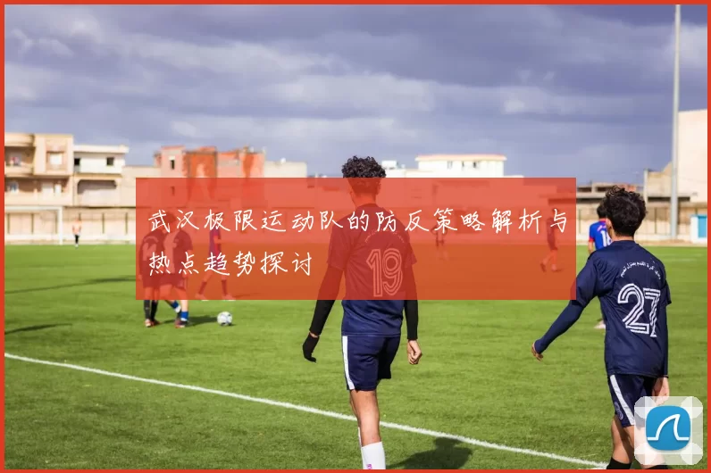 武汉极限运动队的防反策略解析与热点趋势探讨