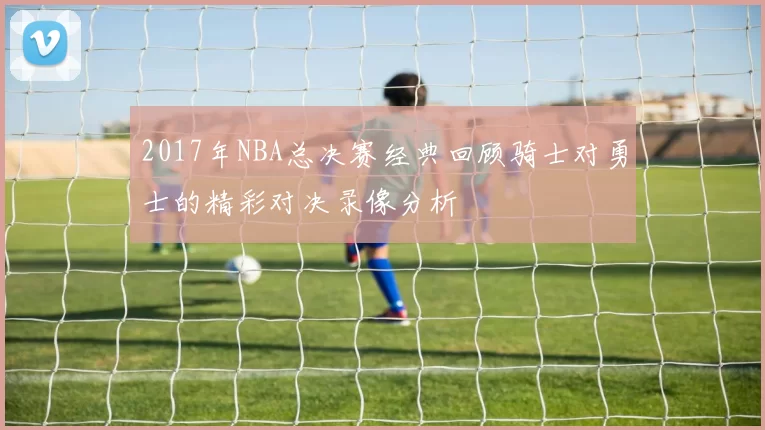 2017年NBA总决赛经典回顾骑士对勇士的精彩对决录像分析